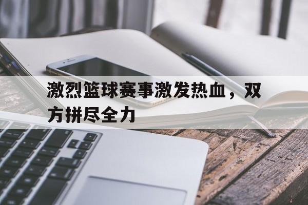 关于激烈篮球赛事激发热血，双方拼尽全力的信息